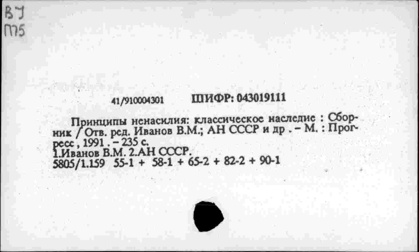 ﻿41/910004301 ШИФР: 043019111
Принципы ненасилия: классическое наследие : Сборник /Отв. рсд. Иванов В.М.; АН СССР и др . - М. : Прогресс , 1991. - 235 с.
ГИванов В.М. 2.АН СССР.
5805/1.159 55-1 + 58-1 + 65-2 + 82-2 + 90-1